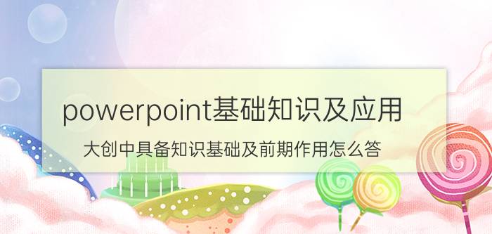 powerpoint基础知识及应用 大创中具备知识基础及前期作用怎么答？